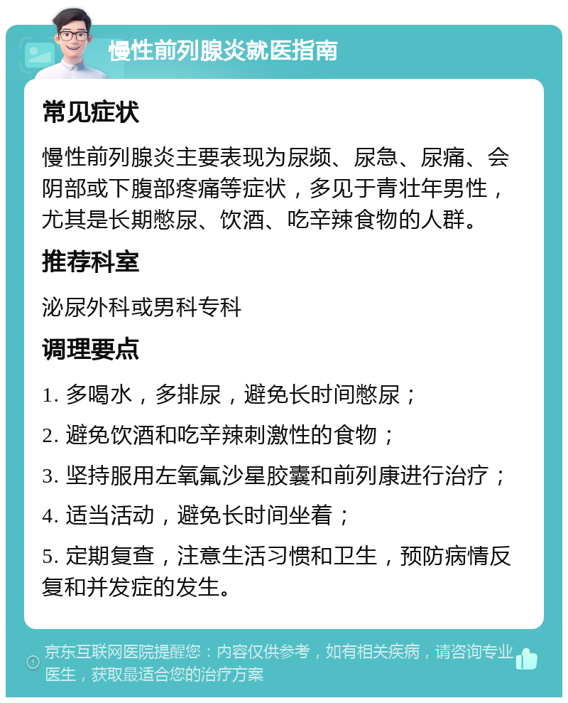 慢性前列腺炎就医指南 常见症状 慢性前列腺炎主要表现为尿频、尿急、尿痛、会阴部或下腹部疼痛等症状，多见于青壮年男性，尤其是长期憋尿、饮酒、吃辛辣食物的人群。 推荐科室 泌尿外科或男科专科 调理要点 1. 多喝水，多排尿，避免长时间憋尿； 2. 避免饮酒和吃辛辣刺激性的食物； 3. 坚持服用左氧氟沙星胶囊和前列康进行治疗； 4. 适当活动，避免长时间坐着； 5. 定期复查，注意生活习惯和卫生，预防病情反复和并发症的发生。