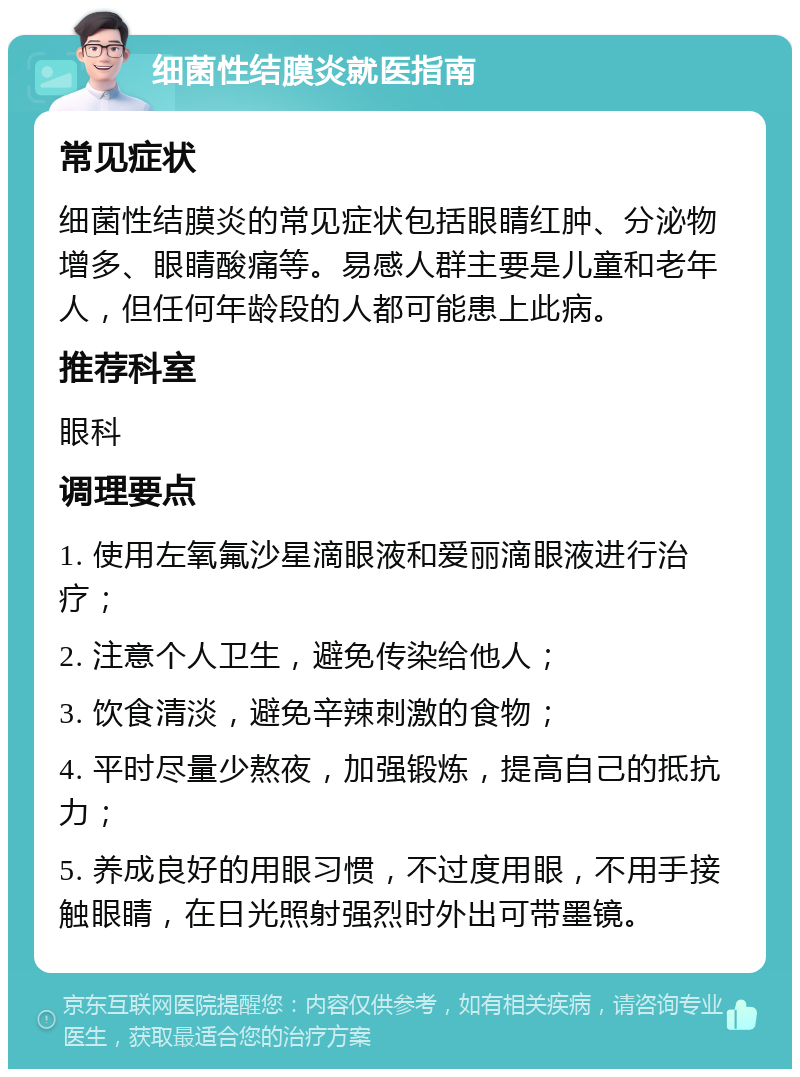 细菌性结膜炎就医指南 常见症状 细菌性结膜炎的常见症状包括眼睛红肿、分泌物增多、眼睛酸痛等。易感人群主要是儿童和老年人，但任何年龄段的人都可能患上此病。 推荐科室 眼科 调理要点 1. 使用左氧氟沙星滴眼液和爱丽滴眼液进行治疗； 2. 注意个人卫生，避免传染给他人； 3. 饮食清淡，避免辛辣刺激的食物； 4. 平时尽量少熬夜，加强锻炼，提高自己的抵抗力； 5. 养成良好的用眼习惯，不过度用眼，不用手接触眼睛，在日光照射强烈时外出可带墨镜。