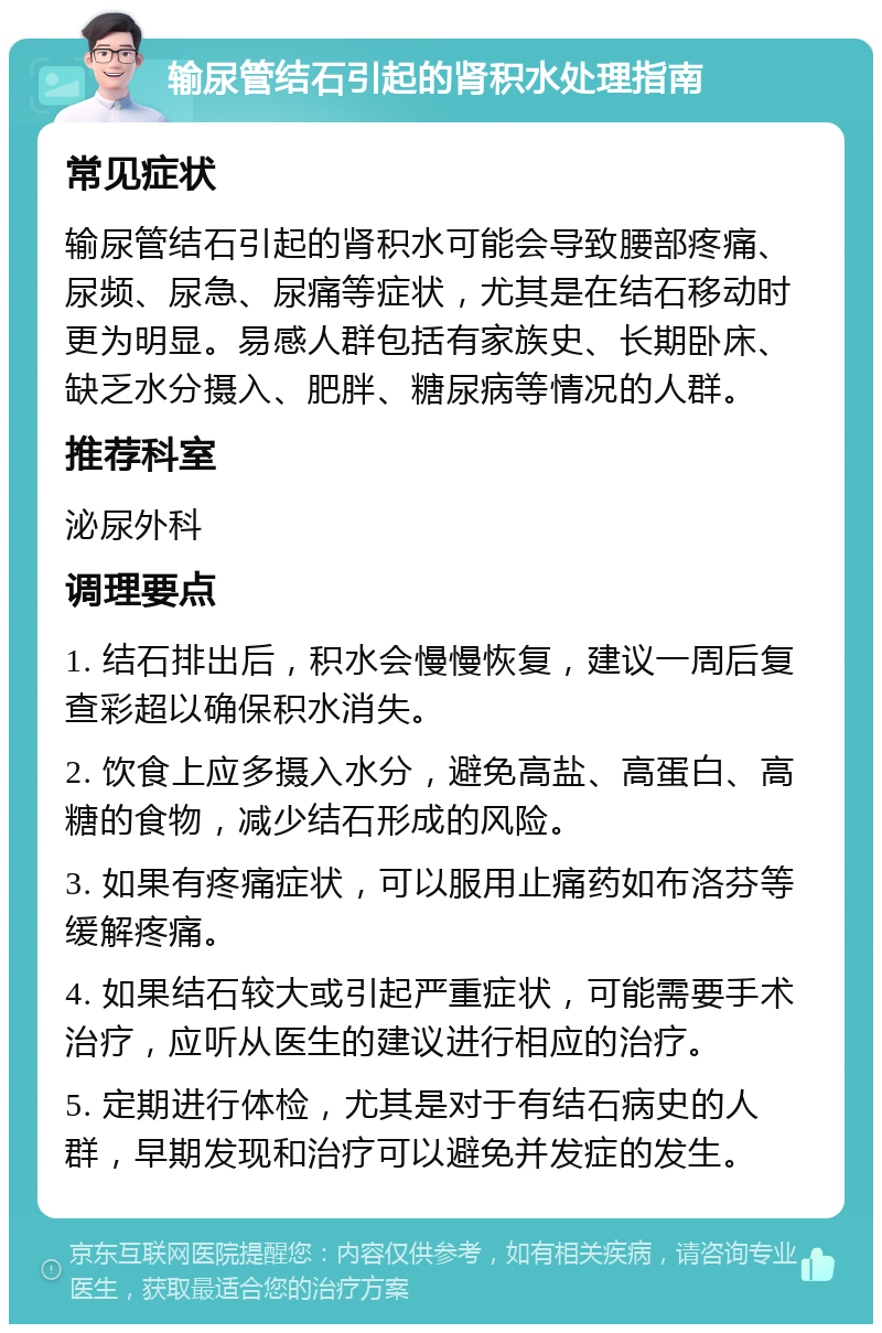 输尿管结石引起的肾积水处理指南 常见症状 输尿管结石引起的肾积水可能会导致腰部疼痛、尿频、尿急、尿痛等症状，尤其是在结石移动时更为明显。易感人群包括有家族史、长期卧床、缺乏水分摄入、肥胖、糖尿病等情况的人群。 推荐科室 泌尿外科 调理要点 1. 结石排出后，积水会慢慢恢复，建议一周后复查彩超以确保积水消失。 2. 饮食上应多摄入水分，避免高盐、高蛋白、高糖的食物，减少结石形成的风险。 3. 如果有疼痛症状，可以服用止痛药如布洛芬等缓解疼痛。 4. 如果结石较大或引起严重症状，可能需要手术治疗，应听从医生的建议进行相应的治疗。 5. 定期进行体检，尤其是对于有结石病史的人群，早期发现和治疗可以避免并发症的发生。