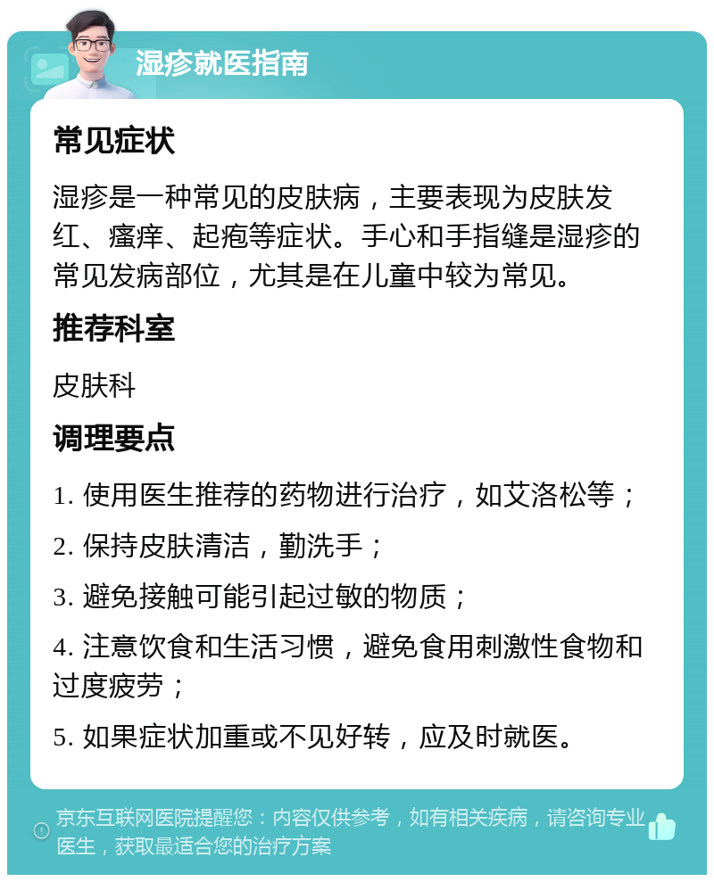 湿疹就医指南 常见症状 湿疹是一种常见的皮肤病，主要表现为皮肤发红、瘙痒、起疱等症状。手心和手指缝是湿疹的常见发病部位，尤其是在儿童中较为常见。 推荐科室 皮肤科 调理要点 1. 使用医生推荐的药物进行治疗，如艾洛松等； 2. 保持皮肤清洁，勤洗手； 3. 避免接触可能引起过敏的物质； 4. 注意饮食和生活习惯，避免食用刺激性食物和过度疲劳； 5. 如果症状加重或不见好转，应及时就医。