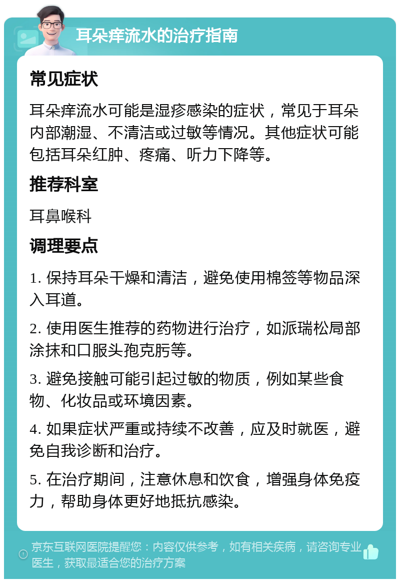 耳朵痒流水的治疗指南 常见症状 耳朵痒流水可能是湿疹感染的症状，常见于耳朵内部潮湿、不清洁或过敏等情况。其他症状可能包括耳朵红肿、疼痛、听力下降等。 推荐科室 耳鼻喉科 调理要点 1. 保持耳朵干燥和清洁，避免使用棉签等物品深入耳道。 2. 使用医生推荐的药物进行治疗，如派瑞松局部涂抹和口服头孢克肟等。 3. 避免接触可能引起过敏的物质，例如某些食物、化妆品或环境因素。 4. 如果症状严重或持续不改善，应及时就医，避免自我诊断和治疗。 5. 在治疗期间，注意休息和饮食，增强身体免疫力，帮助身体更好地抵抗感染。