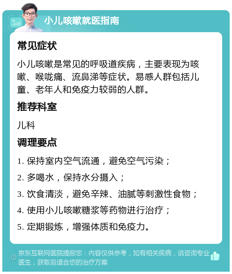 小儿咳嗽就医指南 常见症状 小儿咳嗽是常见的呼吸道疾病，主要表现为咳嗽、喉咙痛、流鼻涕等症状。易感人群包括儿童、老年人和免疫力较弱的人群。 推荐科室 儿科 调理要点 1. 保持室内空气流通，避免空气污染； 2. 多喝水，保持水分摄入； 3. 饮食清淡，避免辛辣、油腻等刺激性食物； 4. 使用小儿咳嗽糖浆等药物进行治疗； 5. 定期锻炼，增强体质和免疫力。