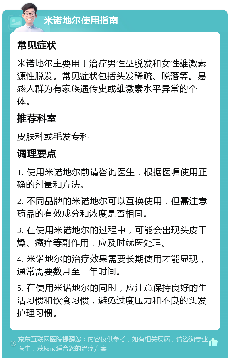 米诺地尔使用指南 常见症状 米诺地尔主要用于治疗男性型脱发和女性雄激素源性脱发。常见症状包括头发稀疏、脱落等。易感人群为有家族遗传史或雄激素水平异常的个体。 推荐科室 皮肤科或毛发专科 调理要点 1. 使用米诺地尔前请咨询医生，根据医嘱使用正确的剂量和方法。 2. 不同品牌的米诺地尔可以互换使用，但需注意药品的有效成分和浓度是否相同。 3. 在使用米诺地尔的过程中，可能会出现头皮干燥、瘙痒等副作用，应及时就医处理。 4. 米诺地尔的治疗效果需要长期使用才能显现，通常需要数月至一年时间。 5. 在使用米诺地尔的同时，应注意保持良好的生活习惯和饮食习惯，避免过度压力和不良的头发护理习惯。