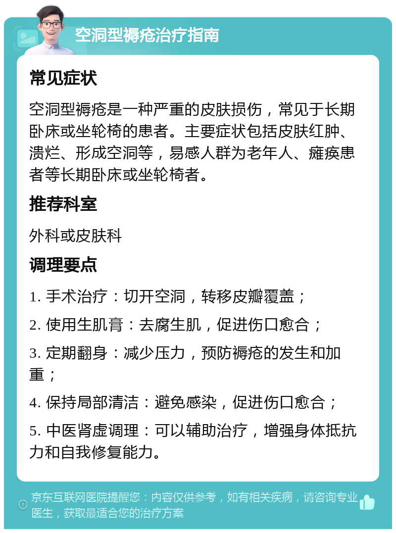 空洞型褥疮治疗指南 常见症状 空洞型褥疮是一种严重的皮肤损伤，常见于长期卧床或坐轮椅的患者。主要症状包括皮肤红肿、溃烂、形成空洞等，易感人群为老年人、瘫痪患者等长期卧床或坐轮椅者。 推荐科室 外科或皮肤科 调理要点 1. 手术治疗：切开空洞，转移皮瓣覆盖； 2. 使用生肌膏：去腐生肌，促进伤口愈合； 3. 定期翻身：减少压力，预防褥疮的发生和加重； 4. 保持局部清洁：避免感染，促进伤口愈合； 5. 中医肾虚调理：可以辅助治疗，增强身体抵抗力和自我修复能力。