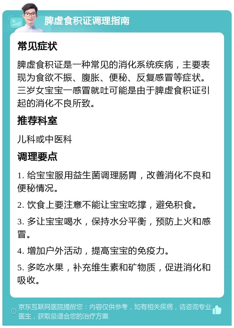 脾虚食积证调理指南 常见症状 脾虚食积证是一种常见的消化系统疾病，主要表现为食欲不振、腹胀、便秘、反复感冒等症状。三岁女宝宝一感冒就吐可能是由于脾虚食积证引起的消化不良所致。 推荐科室 儿科或中医科 调理要点 1. 给宝宝服用益生菌调理肠胃，改善消化不良和便秘情况。 2. 饮食上要注意不能让宝宝吃撑，避免积食。 3. 多让宝宝喝水，保持水分平衡，预防上火和感冒。 4. 增加户外活动，提高宝宝的免疫力。 5. 多吃水果，补充维生素和矿物质，促进消化和吸收。