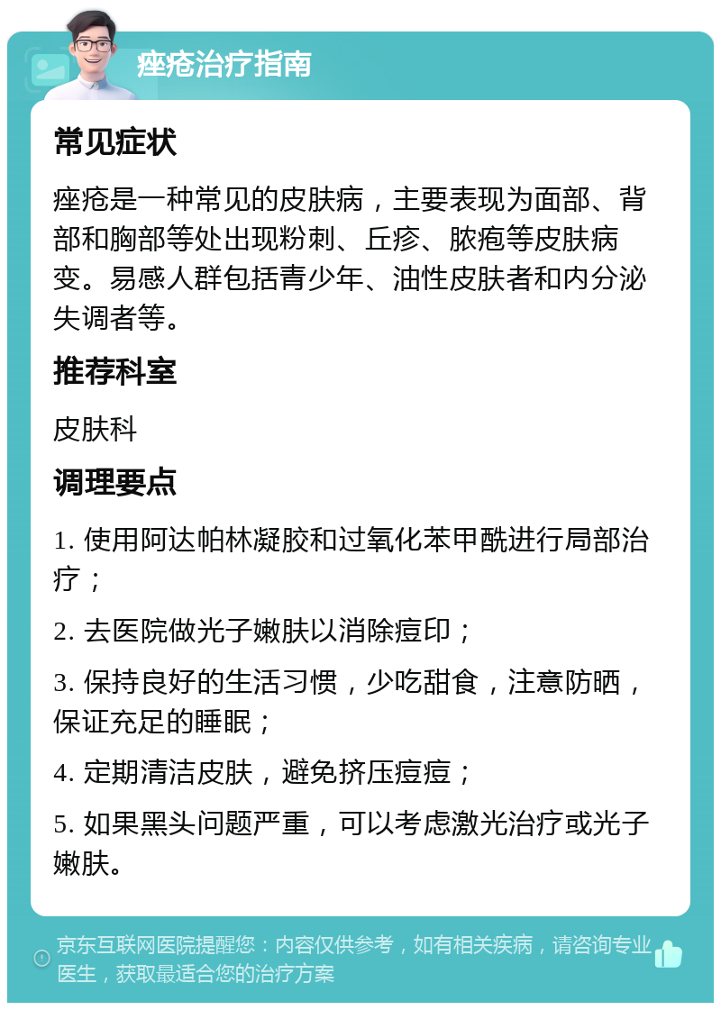 痤疮治疗指南 常见症状 痤疮是一种常见的皮肤病，主要表现为面部、背部和胸部等处出现粉刺、丘疹、脓疱等皮肤病变。易感人群包括青少年、油性皮肤者和内分泌失调者等。 推荐科室 皮肤科 调理要点 1. 使用阿达帕林凝胶和过氧化苯甲酰进行局部治疗； 2. 去医院做光子嫩肤以消除痘印； 3. 保持良好的生活习惯，少吃甜食，注意防晒，保证充足的睡眠； 4. 定期清洁皮肤，避免挤压痘痘； 5. 如果黑头问题严重，可以考虑激光治疗或光子嫩肤。