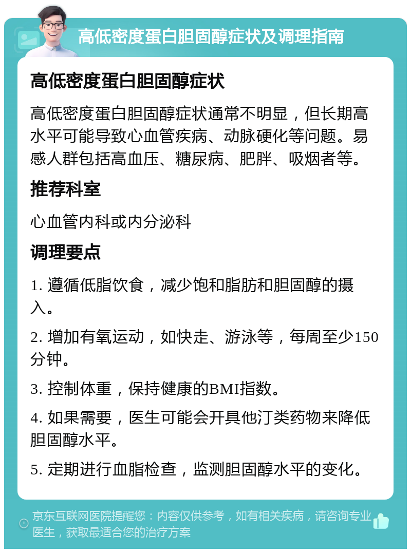 高低密度蛋白胆固醇症状及调理指南 高低密度蛋白胆固醇症状 高低密度蛋白胆固醇症状通常不明显，但长期高水平可能导致心血管疾病、动脉硬化等问题。易感人群包括高血压、糖尿病、肥胖、吸烟者等。 推荐科室 心血管内科或内分泌科 调理要点 1. 遵循低脂饮食，减少饱和脂肪和胆固醇的摄入。 2. 增加有氧运动，如快走、游泳等，每周至少150分钟。 3. 控制体重，保持健康的BMI指数。 4. 如果需要，医生可能会开具他汀类药物来降低胆固醇水平。 5. 定期进行血脂检查，监测胆固醇水平的变化。