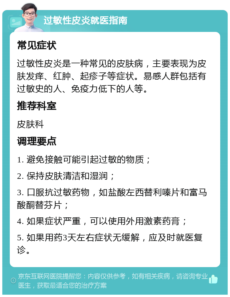 过敏性皮炎就医指南 常见症状 过敏性皮炎是一种常见的皮肤病，主要表现为皮肤发痒、红肿、起疹子等症状。易感人群包括有过敏史的人、免疫力低下的人等。 推荐科室 皮肤科 调理要点 1. 避免接触可能引起过敏的物质； 2. 保持皮肤清洁和湿润； 3. 口服抗过敏药物，如盐酸左西替利嗪片和富马酸酮替芬片； 4. 如果症状严重，可以使用外用激素药膏； 5. 如果用药3天左右症状无缓解，应及时就医复诊。