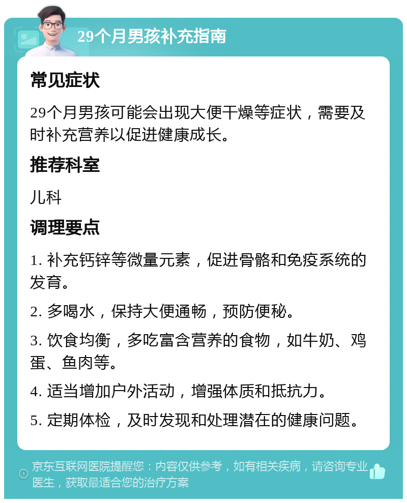 29个月男孩补充指南 常见症状 29个月男孩可能会出现大便干燥等症状，需要及时补充营养以促进健康成长。 推荐科室 儿科 调理要点 1. 补充钙锌等微量元素，促进骨骼和免疫系统的发育。 2. 多喝水，保持大便通畅，预防便秘。 3. 饮食均衡，多吃富含营养的食物，如牛奶、鸡蛋、鱼肉等。 4. 适当增加户外活动，增强体质和抵抗力。 5. 定期体检，及时发现和处理潜在的健康问题。