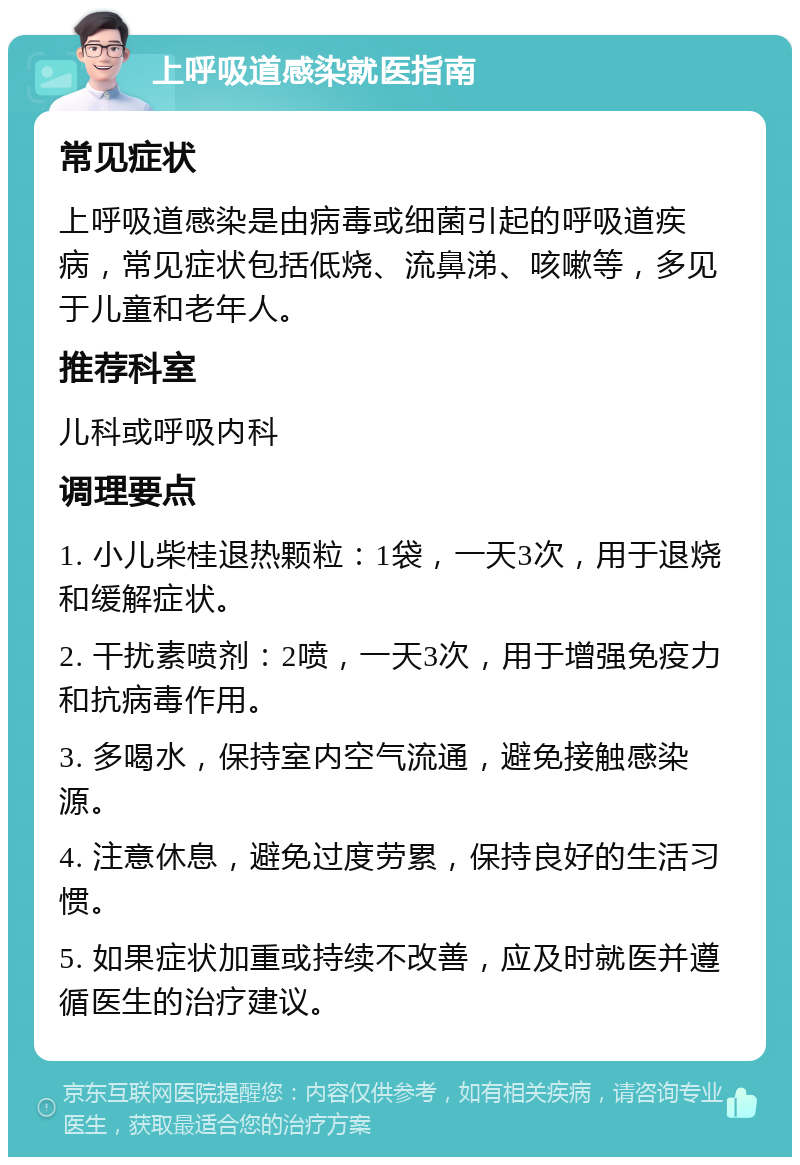 上呼吸道感染就医指南 常见症状 上呼吸道感染是由病毒或细菌引起的呼吸道疾病，常见症状包括低烧、流鼻涕、咳嗽等，多见于儿童和老年人。 推荐科室 儿科或呼吸内科 调理要点 1. 小儿柴桂退热颗粒：1袋，一天3次，用于退烧和缓解症状。 2. 干扰素喷剂：2喷，一天3次，用于增强免疫力和抗病毒作用。 3. 多喝水，保持室内空气流通，避免接触感染源。 4. 注意休息，避免过度劳累，保持良好的生活习惯。 5. 如果症状加重或持续不改善，应及时就医并遵循医生的治疗建议。