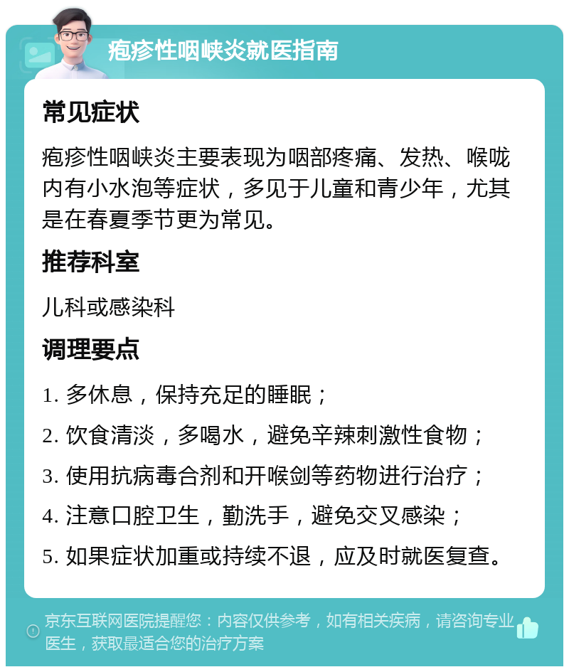 疱疹性咽峡炎就医指南 常见症状 疱疹性咽峡炎主要表现为咽部疼痛、发热、喉咙内有小水泡等症状，多见于儿童和青少年，尤其是在春夏季节更为常见。 推荐科室 儿科或感染科 调理要点 1. 多休息，保持充足的睡眠； 2. 饮食清淡，多喝水，避免辛辣刺激性食物； 3. 使用抗病毒合剂和开喉剑等药物进行治疗； 4. 注意口腔卫生，勤洗手，避免交叉感染； 5. 如果症状加重或持续不退，应及时就医复查。