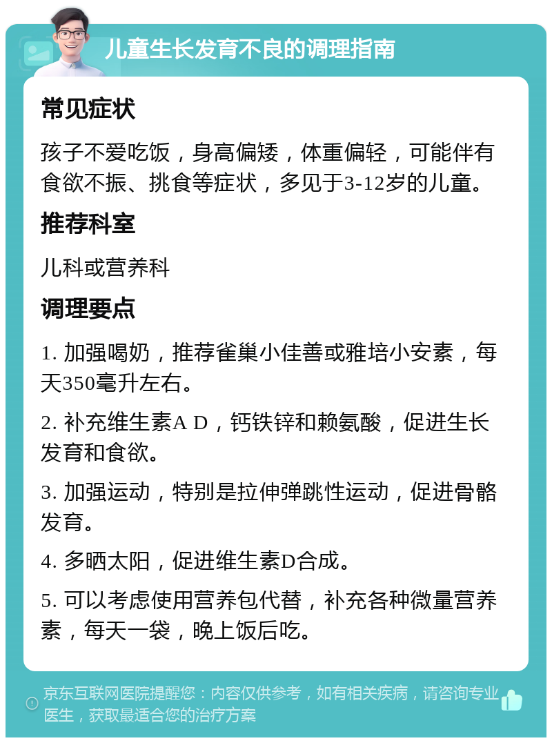 儿童生长发育不良的调理指南 常见症状 孩子不爱吃饭，身高偏矮，体重偏轻，可能伴有食欲不振、挑食等症状，多见于3-12岁的儿童。 推荐科室 儿科或营养科 调理要点 1. 加强喝奶，推荐雀巢小佳善或雅培小安素，每天350毫升左右。 2. 补充维生素A D，钙铁锌和赖氨酸，促进生长发育和食欲。 3. 加强运动，特别是拉伸弹跳性运动，促进骨骼发育。 4. 多晒太阳，促进维生素D合成。 5. 可以考虑使用营养包代替，补充各种微量营养素，每天一袋，晚上饭后吃。