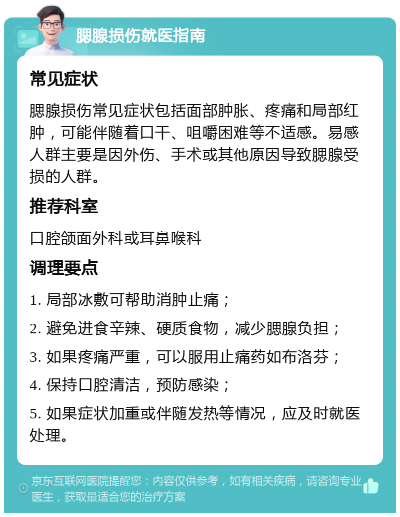 腮腺损伤就医指南 常见症状 腮腺损伤常见症状包括面部肿胀、疼痛和局部红肿，可能伴随着口干、咀嚼困难等不适感。易感人群主要是因外伤、手术或其他原因导致腮腺受损的人群。 推荐科室 口腔颌面外科或耳鼻喉科 调理要点 1. 局部冰敷可帮助消肿止痛； 2. 避免进食辛辣、硬质食物，减少腮腺负担； 3. 如果疼痛严重，可以服用止痛药如布洛芬； 4. 保持口腔清洁，预防感染； 5. 如果症状加重或伴随发热等情况，应及时就医处理。