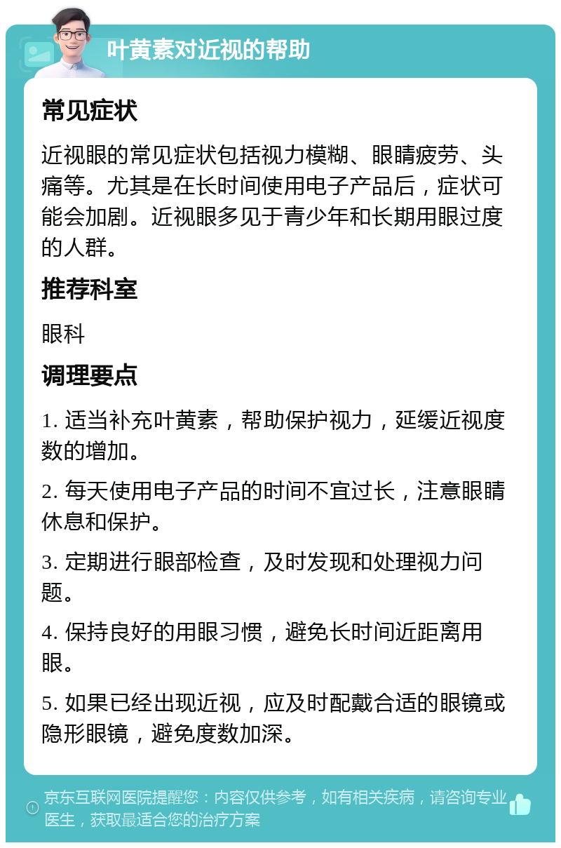 叶黄素对近视的帮助 常见症状 近视眼的常见症状包括视力模糊、眼睛疲劳、头痛等。尤其是在长时间使用电子产品后，症状可能会加剧。近视眼多见于青少年和长期用眼过度的人群。 推荐科室 眼科 调理要点 1. 适当补充叶黄素，帮助保护视力，延缓近视度数的增加。 2. 每天使用电子产品的时间不宜过长，注意眼睛休息和保护。 3. 定期进行眼部检查，及时发现和处理视力问题。 4. 保持良好的用眼习惯，避免长时间近距离用眼。 5. 如果已经出现近视，应及时配戴合适的眼镜或隐形眼镜，避免度数加深。