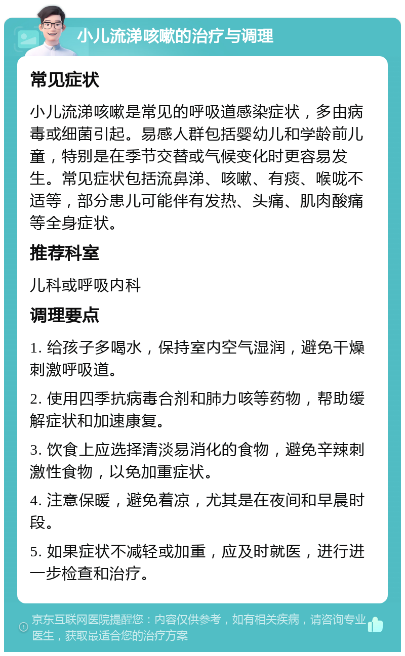 小儿流涕咳嗽的治疗与调理 常见症状 小儿流涕咳嗽是常见的呼吸道感染症状，多由病毒或细菌引起。易感人群包括婴幼儿和学龄前儿童，特别是在季节交替或气候变化时更容易发生。常见症状包括流鼻涕、咳嗽、有痰、喉咙不适等，部分患儿可能伴有发热、头痛、肌肉酸痛等全身症状。 推荐科室 儿科或呼吸内科 调理要点 1. 给孩子多喝水，保持室内空气湿润，避免干燥刺激呼吸道。 2. 使用四季抗病毒合剂和肺力咳等药物，帮助缓解症状和加速康复。 3. 饮食上应选择清淡易消化的食物，避免辛辣刺激性食物，以免加重症状。 4. 注意保暖，避免着凉，尤其是在夜间和早晨时段。 5. 如果症状不减轻或加重，应及时就医，进行进一步检查和治疗。