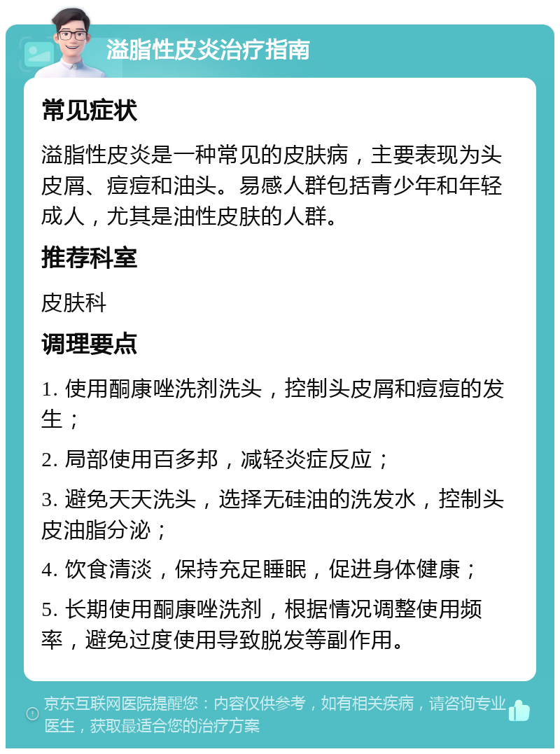 溢脂性皮炎治疗指南 常见症状 溢脂性皮炎是一种常见的皮肤病，主要表现为头皮屑、痘痘和油头。易感人群包括青少年和年轻成人，尤其是油性皮肤的人群。 推荐科室 皮肤科 调理要点 1. 使用酮康唑洗剂洗头，控制头皮屑和痘痘的发生； 2. 局部使用百多邦，减轻炎症反应； 3. 避免天天洗头，选择无硅油的洗发水，控制头皮油脂分泌； 4. 饮食清淡，保持充足睡眠，促进身体健康； 5. 长期使用酮康唑洗剂，根据情况调整使用频率，避免过度使用导致脱发等副作用。