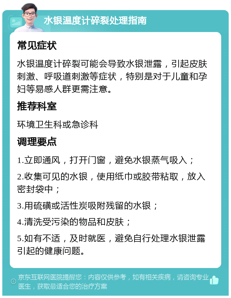 水银温度计碎裂处理指南 常见症状 水银温度计碎裂可能会导致水银泄露，引起皮肤刺激、呼吸道刺激等症状，特别是对于儿童和孕妇等易感人群更需注意。 推荐科室 环境卫生科或急诊科 调理要点 1.立即通风，打开门窗，避免水银蒸气吸入； 2.收集可见的水银，使用纸巾或胶带粘取，放入密封袋中； 3.用硫磺或活性炭吸附残留的水银； 4.清洗受污染的物品和皮肤； 5.如有不适，及时就医，避免自行处理水银泄露引起的健康问题。