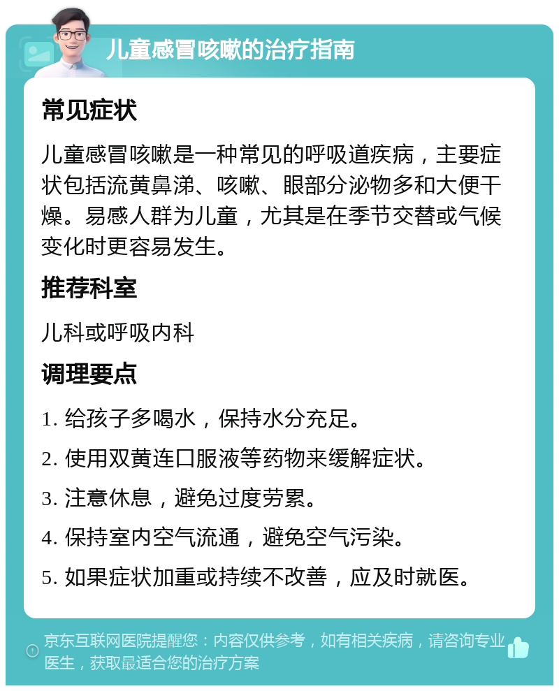 儿童感冒咳嗽的治疗指南 常见症状 儿童感冒咳嗽是一种常见的呼吸道疾病，主要症状包括流黄鼻涕、咳嗽、眼部分泌物多和大便干燥。易感人群为儿童，尤其是在季节交替或气候变化时更容易发生。 推荐科室 儿科或呼吸内科 调理要点 1. 给孩子多喝水，保持水分充足。 2. 使用双黄连口服液等药物来缓解症状。 3. 注意休息，避免过度劳累。 4. 保持室内空气流通，避免空气污染。 5. 如果症状加重或持续不改善，应及时就医。