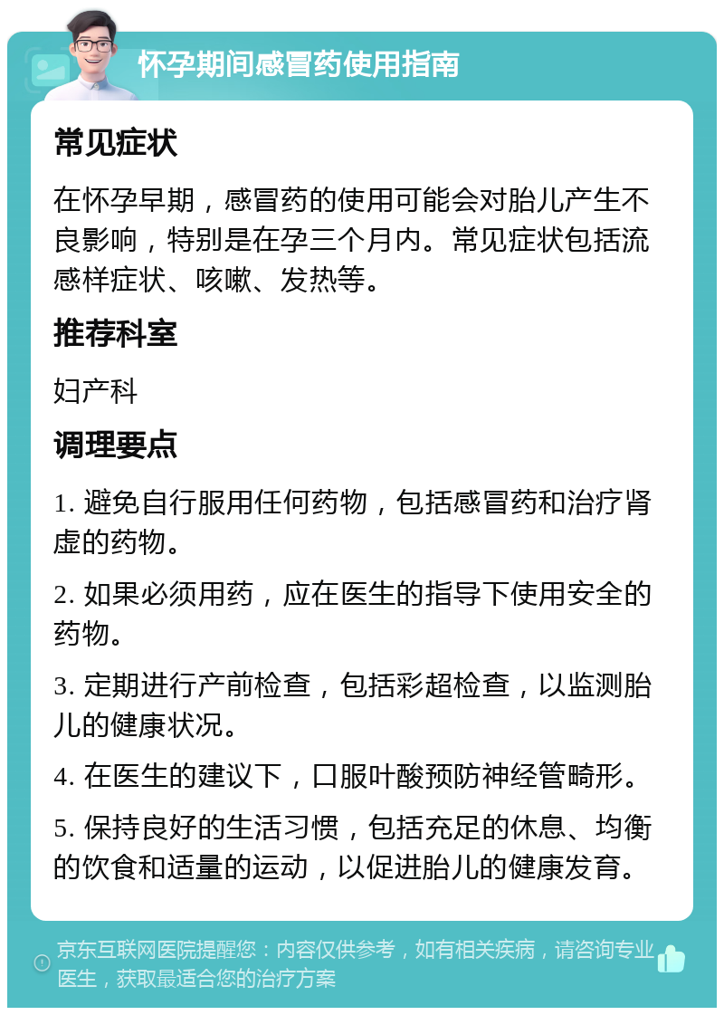 怀孕期间感冒药使用指南 常见症状 在怀孕早期，感冒药的使用可能会对胎儿产生不良影响，特别是在孕三个月内。常见症状包括流感样症状、咳嗽、发热等。 推荐科室 妇产科 调理要点 1. 避免自行服用任何药物，包括感冒药和治疗肾虚的药物。 2. 如果必须用药，应在医生的指导下使用安全的药物。 3. 定期进行产前检查，包括彩超检查，以监测胎儿的健康状况。 4. 在医生的建议下，口服叶酸预防神经管畸形。 5. 保持良好的生活习惯，包括充足的休息、均衡的饮食和适量的运动，以促进胎儿的健康发育。