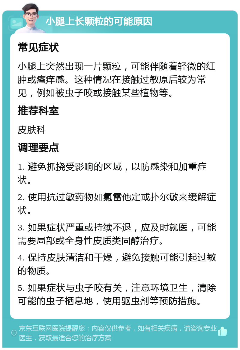 小腿上长颗粒的可能原因 常见症状 小腿上突然出现一片颗粒，可能伴随着轻微的红肿或瘙痒感。这种情况在接触过敏原后较为常见，例如被虫子咬或接触某些植物等。 推荐科室 皮肤科 调理要点 1. 避免抓挠受影响的区域，以防感染和加重症状。 2. 使用抗过敏药物如氯雷他定或扑尔敏来缓解症状。 3. 如果症状严重或持续不退，应及时就医，可能需要局部或全身性皮质类固醇治疗。 4. 保持皮肤清洁和干燥，避免接触可能引起过敏的物质。 5. 如果症状与虫子咬有关，注意环境卫生，清除可能的虫子栖息地，使用驱虫剂等预防措施。