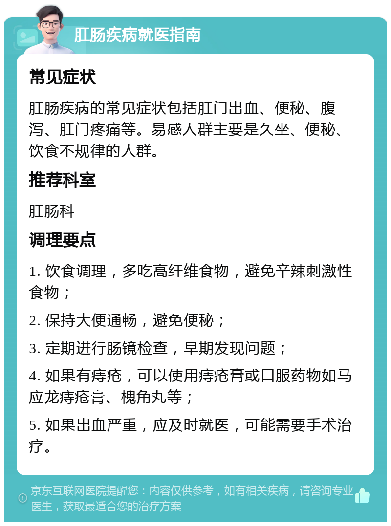 肛肠疾病就医指南 常见症状 肛肠疾病的常见症状包括肛门出血、便秘、腹泻、肛门疼痛等。易感人群主要是久坐、便秘、饮食不规律的人群。 推荐科室 肛肠科 调理要点 1. 饮食调理，多吃高纤维食物，避免辛辣刺激性食物； 2. 保持大便通畅，避免便秘； 3. 定期进行肠镜检查，早期发现问题； 4. 如果有痔疮，可以使用痔疮膏或口服药物如马应龙痔疮膏、槐角丸等； 5. 如果出血严重，应及时就医，可能需要手术治疗。