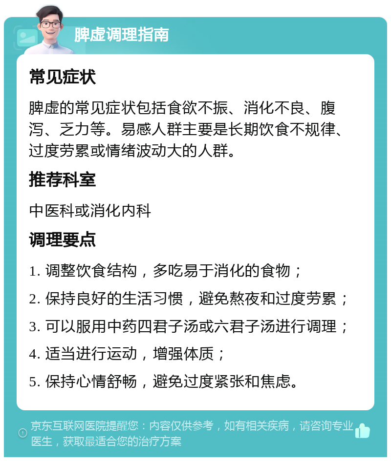 脾虚调理指南 常见症状 脾虚的常见症状包括食欲不振、消化不良、腹泻、乏力等。易感人群主要是长期饮食不规律、过度劳累或情绪波动大的人群。 推荐科室 中医科或消化内科 调理要点 1. 调整饮食结构，多吃易于消化的食物； 2. 保持良好的生活习惯，避免熬夜和过度劳累； 3. 可以服用中药四君子汤或六君子汤进行调理； 4. 适当进行运动，增强体质； 5. 保持心情舒畅，避免过度紧张和焦虑。