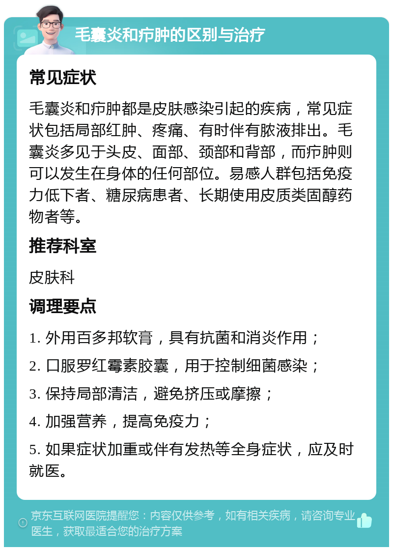 毛囊炎和疖肿的区别与治疗 常见症状 毛囊炎和疖肿都是皮肤感染引起的疾病，常见症状包括局部红肿、疼痛、有时伴有脓液排出。毛囊炎多见于头皮、面部、颈部和背部，而疖肿则可以发生在身体的任何部位。易感人群包括免疫力低下者、糖尿病患者、长期使用皮质类固醇药物者等。 推荐科室 皮肤科 调理要点 1. 外用百多邦软膏，具有抗菌和消炎作用； 2. 口服罗红霉素胶囊，用于控制细菌感染； 3. 保持局部清洁，避免挤压或摩擦； 4. 加强营养，提高免疫力； 5. 如果症状加重或伴有发热等全身症状，应及时就医。