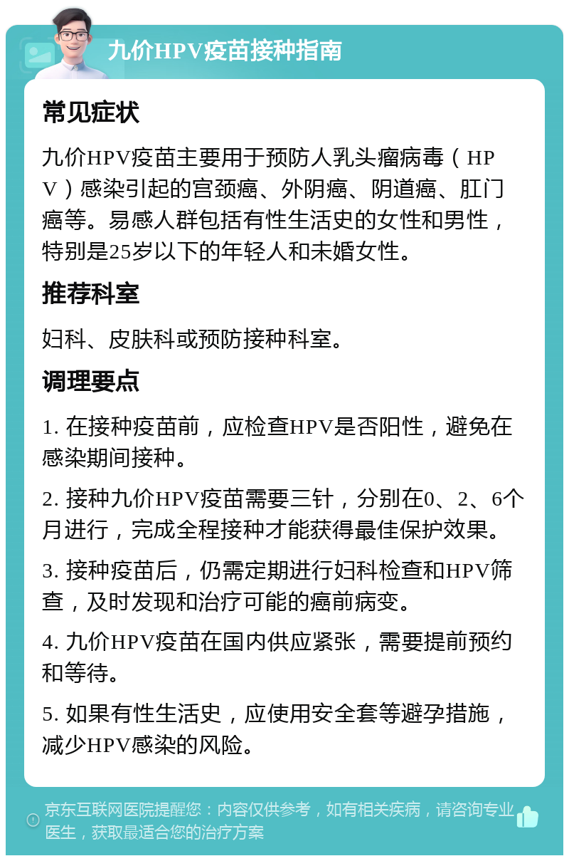 九价HPV疫苗接种指南 常见症状 九价HPV疫苗主要用于预防人乳头瘤病毒（HPV）感染引起的宫颈癌、外阴癌、阴道癌、肛门癌等。易感人群包括有性生活史的女性和男性，特别是25岁以下的年轻人和未婚女性。 推荐科室 妇科、皮肤科或预防接种科室。 调理要点 1. 在接种疫苗前，应检查HPV是否阳性，避免在感染期间接种。 2. 接种九价HPV疫苗需要三针，分别在0、2、6个月进行，完成全程接种才能获得最佳保护效果。 3. 接种疫苗后，仍需定期进行妇科检查和HPV筛查，及时发现和治疗可能的癌前病变。 4. 九价HPV疫苗在国内供应紧张，需要提前预约和等待。 5. 如果有性生活史，应使用安全套等避孕措施，减少HPV感染的风险。