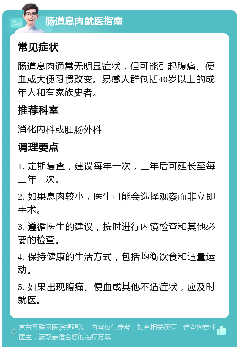 肠道息肉就医指南 常见症状 肠道息肉通常无明显症状，但可能引起腹痛、便血或大便习惯改变。易感人群包括40岁以上的成年人和有家族史者。 推荐科室 消化内科或肛肠外科 调理要点 1. 定期复查，建议每年一次，三年后可延长至每三年一次。 2. 如果息肉较小，医生可能会选择观察而非立即手术。 3. 遵循医生的建议，按时进行内镜检查和其他必要的检查。 4. 保持健康的生活方式，包括均衡饮食和适量运动。 5. 如果出现腹痛、便血或其他不适症状，应及时就医。