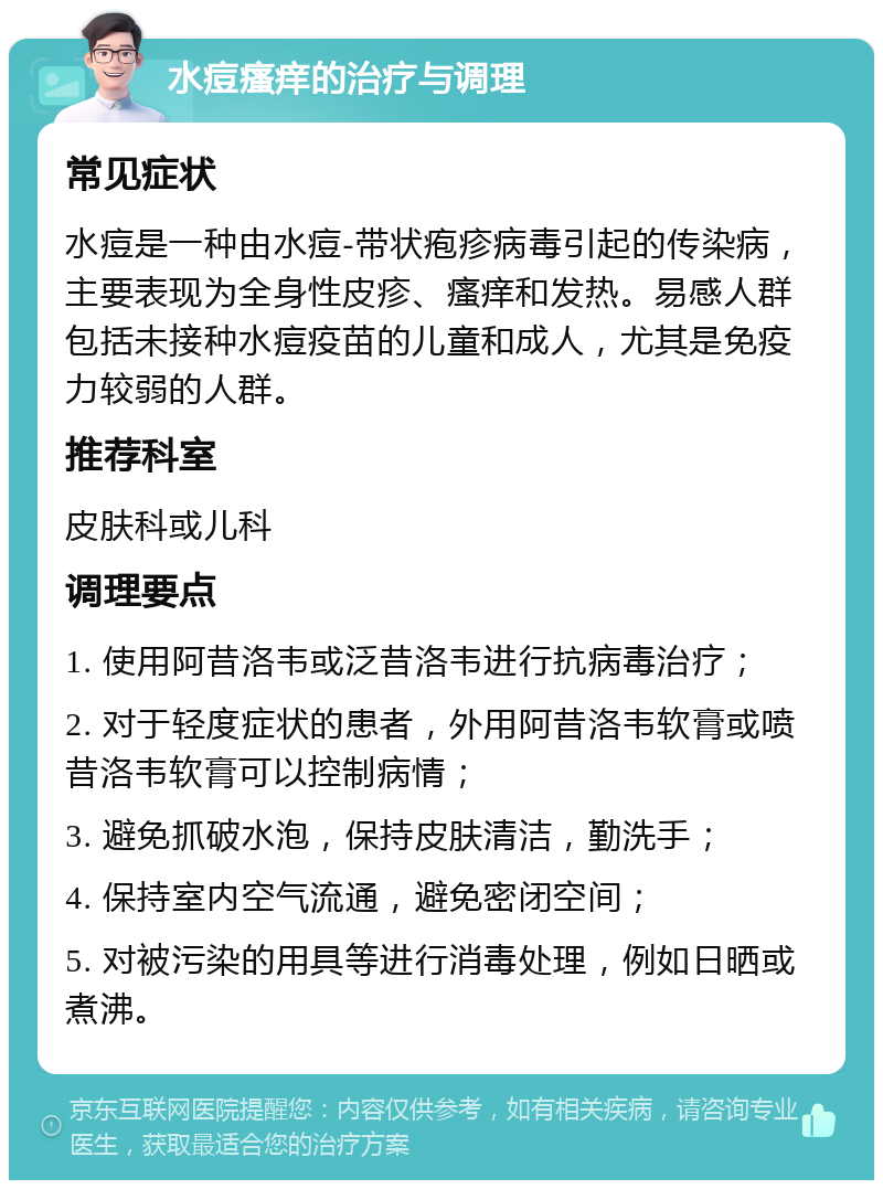 水痘瘙痒的治疗与调理 常见症状 水痘是一种由水痘-带状疱疹病毒引起的传染病，主要表现为全身性皮疹、瘙痒和发热。易感人群包括未接种水痘疫苗的儿童和成人，尤其是免疫力较弱的人群。 推荐科室 皮肤科或儿科 调理要点 1. 使用阿昔洛韦或泛昔洛韦进行抗病毒治疗； 2. 对于轻度症状的患者，外用阿昔洛韦软膏或喷昔洛韦软膏可以控制病情； 3. 避免抓破水泡，保持皮肤清洁，勤洗手； 4. 保持室内空气流通，避免密闭空间； 5. 对被污染的用具等进行消毒处理，例如日晒或煮沸。