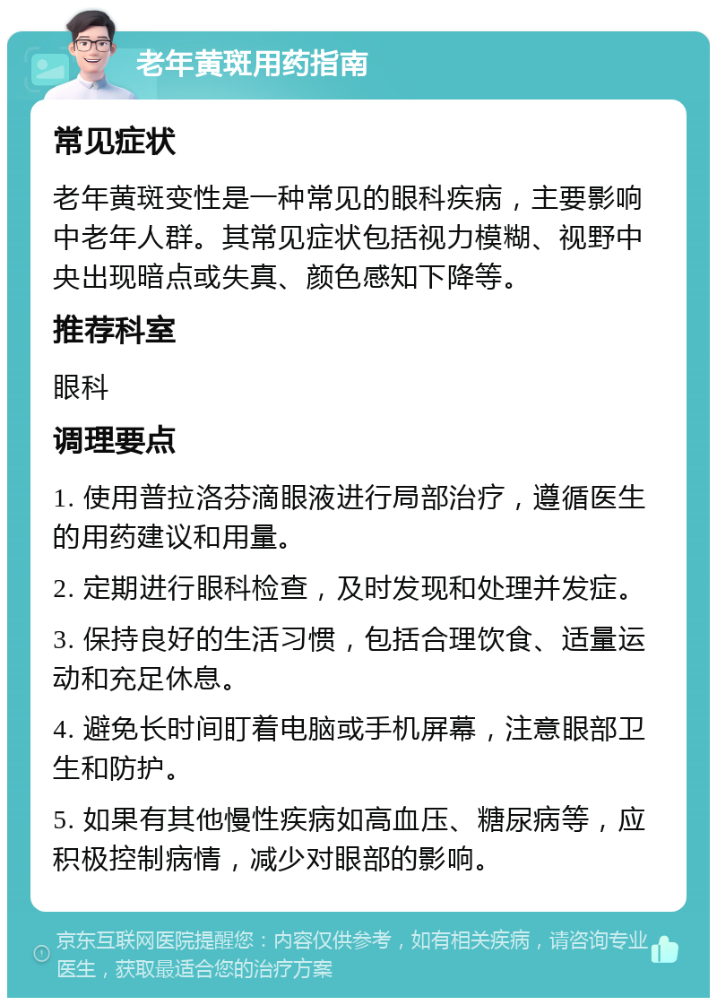 老年黄斑用药指南 常见症状 老年黄斑变性是一种常见的眼科疾病，主要影响中老年人群。其常见症状包括视力模糊、视野中央出现暗点或失真、颜色感知下降等。 推荐科室 眼科 调理要点 1. 使用普拉洛芬滴眼液进行局部治疗，遵循医生的用药建议和用量。 2. 定期进行眼科检查，及时发现和处理并发症。 3. 保持良好的生活习惯，包括合理饮食、适量运动和充足休息。 4. 避免长时间盯着电脑或手机屏幕，注意眼部卫生和防护。 5. 如果有其他慢性疾病如高血压、糖尿病等，应积极控制病情，减少对眼部的影响。