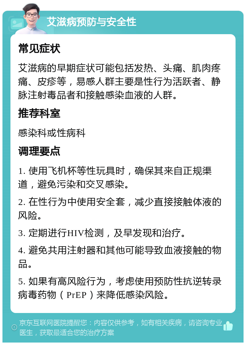 艾滋病预防与安全性 常见症状 艾滋病的早期症状可能包括发热、头痛、肌肉疼痛、皮疹等，易感人群主要是性行为活跃者、静脉注射毒品者和接触感染血液的人群。 推荐科室 感染科或性病科 调理要点 1. 使用飞机杯等性玩具时，确保其来自正规渠道，避免污染和交叉感染。 2. 在性行为中使用安全套，减少直接接触体液的风险。 3. 定期进行HIV检测，及早发现和治疗。 4. 避免共用注射器和其他可能导致血液接触的物品。 5. 如果有高风险行为，考虑使用预防性抗逆转录病毒药物（PrEP）来降低感染风险。