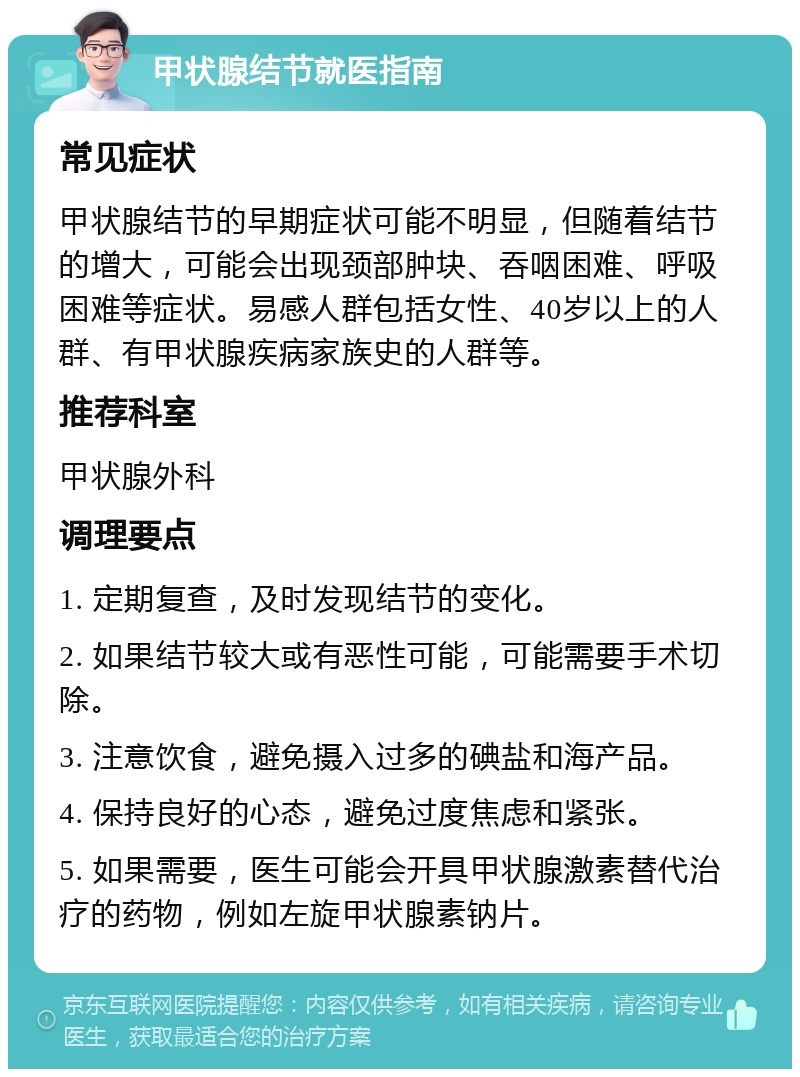 甲状腺结节就医指南 常见症状 甲状腺结节的早期症状可能不明显，但随着结节的增大，可能会出现颈部肿块、吞咽困难、呼吸困难等症状。易感人群包括女性、40岁以上的人群、有甲状腺疾病家族史的人群等。 推荐科室 甲状腺外科 调理要点 1. 定期复查，及时发现结节的变化。 2. 如果结节较大或有恶性可能，可能需要手术切除。 3. 注意饮食，避免摄入过多的碘盐和海产品。 4. 保持良好的心态，避免过度焦虑和紧张。 5. 如果需要，医生可能会开具甲状腺激素替代治疗的药物，例如左旋甲状腺素钠片。