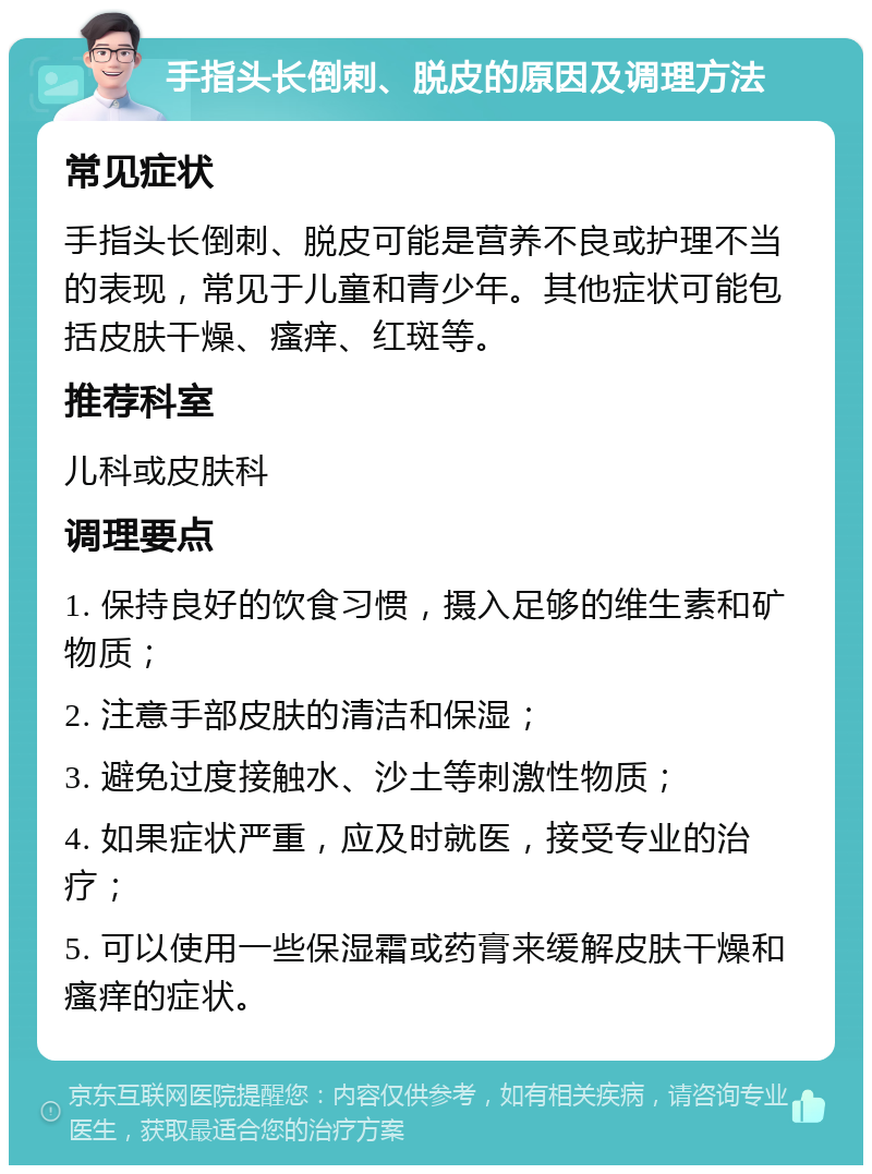 手指头长倒刺、脱皮的原因及调理方法 常见症状 手指头长倒刺、脱皮可能是营养不良或护理不当的表现，常见于儿童和青少年。其他症状可能包括皮肤干燥、瘙痒、红斑等。 推荐科室 儿科或皮肤科 调理要点 1. 保持良好的饮食习惯，摄入足够的维生素和矿物质； 2. 注意手部皮肤的清洁和保湿； 3. 避免过度接触水、沙土等刺激性物质； 4. 如果症状严重，应及时就医，接受专业的治疗； 5. 可以使用一些保湿霜或药膏来缓解皮肤干燥和瘙痒的症状。