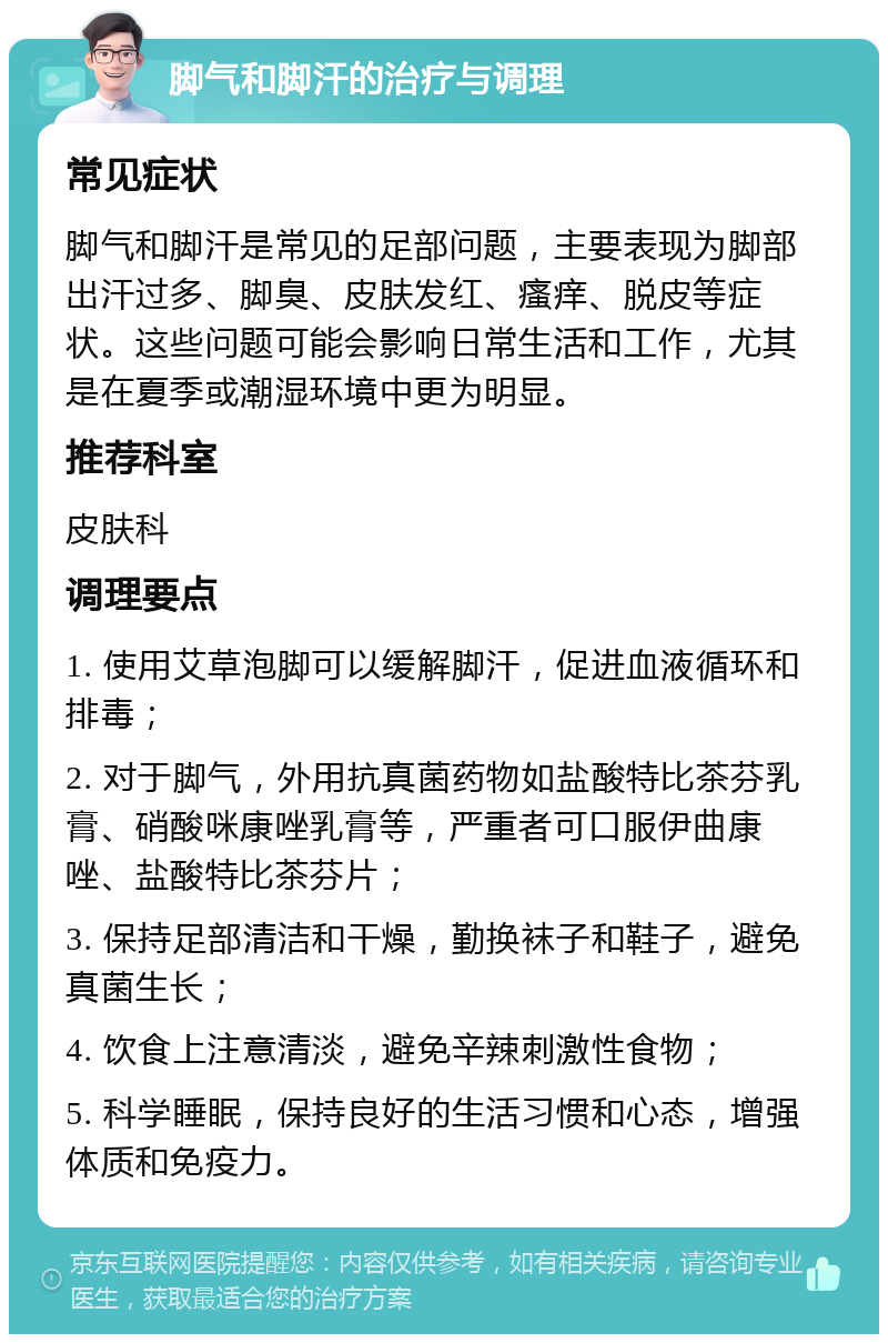 脚气和脚汗的治疗与调理 常见症状 脚气和脚汗是常见的足部问题，主要表现为脚部出汗过多、脚臭、皮肤发红、瘙痒、脱皮等症状。这些问题可能会影响日常生活和工作，尤其是在夏季或潮湿环境中更为明显。 推荐科室 皮肤科 调理要点 1. 使用艾草泡脚可以缓解脚汗，促进血液循环和排毒； 2. 对于脚气，外用抗真菌药物如盐酸特比茶芬乳膏、硝酸咪康唑乳膏等，严重者可口服伊曲康唑、盐酸特比茶芬片； 3. 保持足部清洁和干燥，勤换袜子和鞋子，避免真菌生长； 4. 饮食上注意清淡，避免辛辣刺激性食物； 5. 科学睡眠，保持良好的生活习惯和心态，增强体质和免疫力。