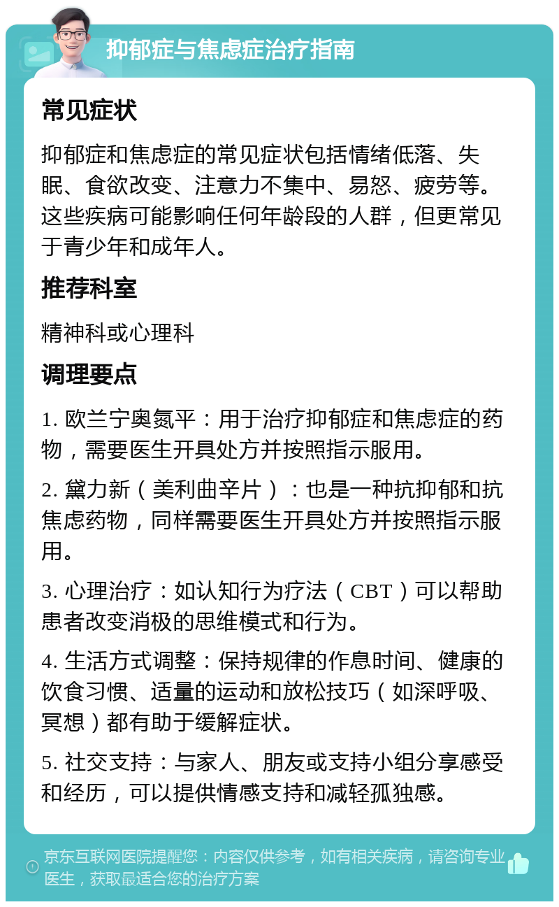 抑郁症与焦虑症治疗指南 常见症状 抑郁症和焦虑症的常见症状包括情绪低落、失眠、食欲改变、注意力不集中、易怒、疲劳等。这些疾病可能影响任何年龄段的人群，但更常见于青少年和成年人。 推荐科室 精神科或心理科 调理要点 1. 欧兰宁奥氮平：用于治疗抑郁症和焦虑症的药物，需要医生开具处方并按照指示服用。 2. 黛力新（美利曲辛片）：也是一种抗抑郁和抗焦虑药物，同样需要医生开具处方并按照指示服用。 3. 心理治疗：如认知行为疗法（CBT）可以帮助患者改变消极的思维模式和行为。 4. 生活方式调整：保持规律的作息时间、健康的饮食习惯、适量的运动和放松技巧（如深呼吸、冥想）都有助于缓解症状。 5. 社交支持：与家人、朋友或支持小组分享感受和经历，可以提供情感支持和减轻孤独感。