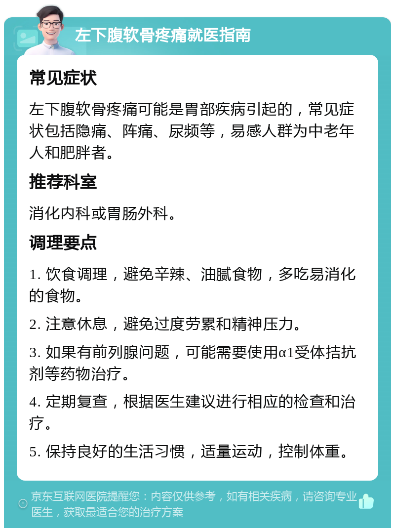 左下腹软骨疼痛就医指南 常见症状 左下腹软骨疼痛可能是胃部疾病引起的，常见症状包括隐痛、阵痛、尿频等，易感人群为中老年人和肥胖者。 推荐科室 消化内科或胃肠外科。 调理要点 1. 饮食调理，避免辛辣、油腻食物，多吃易消化的食物。 2. 注意休息，避免过度劳累和精神压力。 3. 如果有前列腺问题，可能需要使用α1受体拮抗剂等药物治疗。 4. 定期复查，根据医生建议进行相应的检查和治疗。 5. 保持良好的生活习惯，适量运动，控制体重。