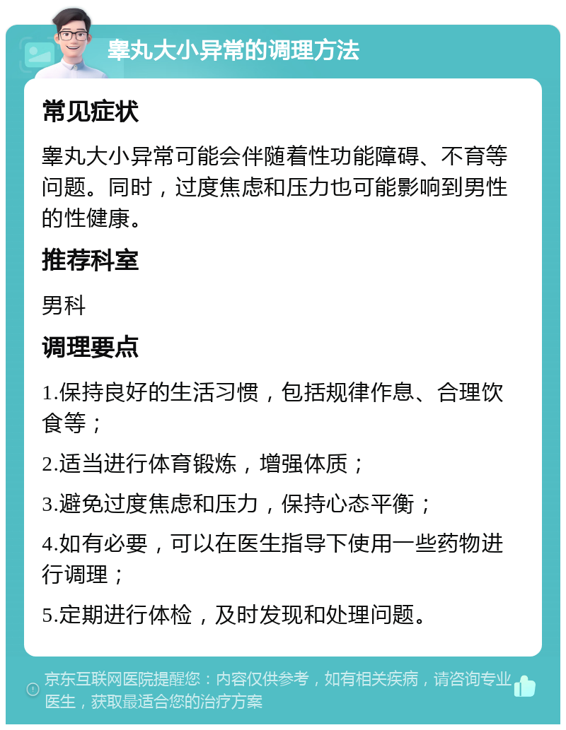 睾丸大小异常的调理方法 常见症状 睾丸大小异常可能会伴随着性功能障碍、不育等问题。同时，过度焦虑和压力也可能影响到男性的性健康。 推荐科室 男科 调理要点 1.保持良好的生活习惯，包括规律作息、合理饮食等； 2.适当进行体育锻炼，增强体质； 3.避免过度焦虑和压力，保持心态平衡； 4.如有必要，可以在医生指导下使用一些药物进行调理； 5.定期进行体检，及时发现和处理问题。