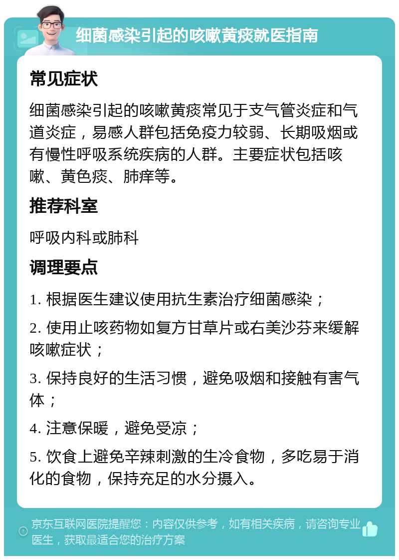 细菌感染引起的咳嗽黄痰就医指南 常见症状 细菌感染引起的咳嗽黄痰常见于支气管炎症和气道炎症，易感人群包括免疫力较弱、长期吸烟或有慢性呼吸系统疾病的人群。主要症状包括咳嗽、黄色痰、肺痒等。 推荐科室 呼吸内科或肺科 调理要点 1. 根据医生建议使用抗生素治疗细菌感染； 2. 使用止咳药物如复方甘草片或右美沙芬来缓解咳嗽症状； 3. 保持良好的生活习惯，避免吸烟和接触有害气体； 4. 注意保暖，避免受凉； 5. 饮食上避免辛辣刺激的生冷食物，多吃易于消化的食物，保持充足的水分摄入。