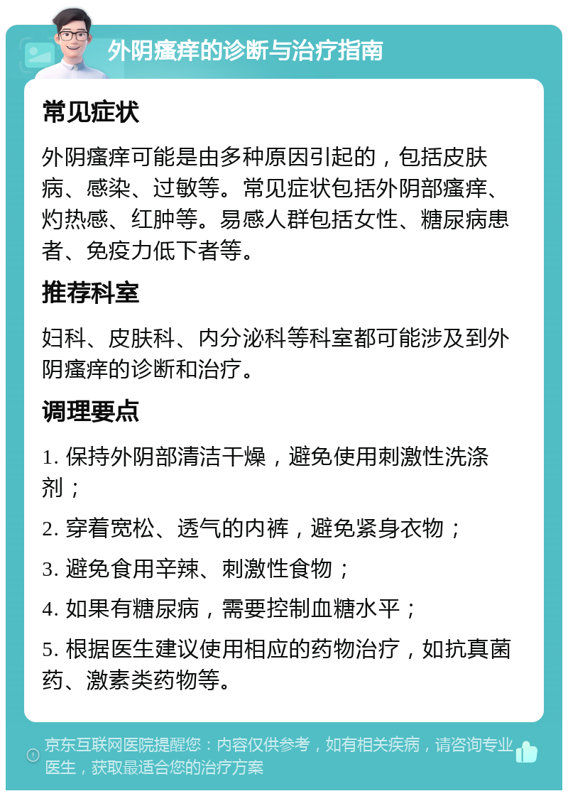 外阴瘙痒的诊断与治疗指南 常见症状 外阴瘙痒可能是由多种原因引起的，包括皮肤病、感染、过敏等。常见症状包括外阴部瘙痒、灼热感、红肿等。易感人群包括女性、糖尿病患者、免疫力低下者等。 推荐科室 妇科、皮肤科、内分泌科等科室都可能涉及到外阴瘙痒的诊断和治疗。 调理要点 1. 保持外阴部清洁干燥，避免使用刺激性洗涤剂； 2. 穿着宽松、透气的内裤，避免紧身衣物； 3. 避免食用辛辣、刺激性食物； 4. 如果有糖尿病，需要控制血糖水平； 5. 根据医生建议使用相应的药物治疗，如抗真菌药、激素类药物等。