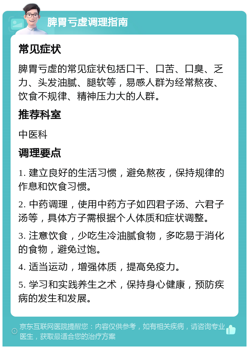 脾胃亏虚调理指南 常见症状 脾胃亏虚的常见症状包括口干、口苦、口臭、乏力、头发油腻、腿软等，易感人群为经常熬夜、饮食不规律、精神压力大的人群。 推荐科室 中医科 调理要点 1. 建立良好的生活习惯，避免熬夜，保持规律的作息和饮食习惯。 2. 中药调理，使用中药方子如四君子汤、六君子汤等，具体方子需根据个人体质和症状调整。 3. 注意饮食，少吃生冷油腻食物，多吃易于消化的食物，避免过饱。 4. 适当运动，增强体质，提高免疫力。 5. 学习和实践养生之术，保持身心健康，预防疾病的发生和发展。