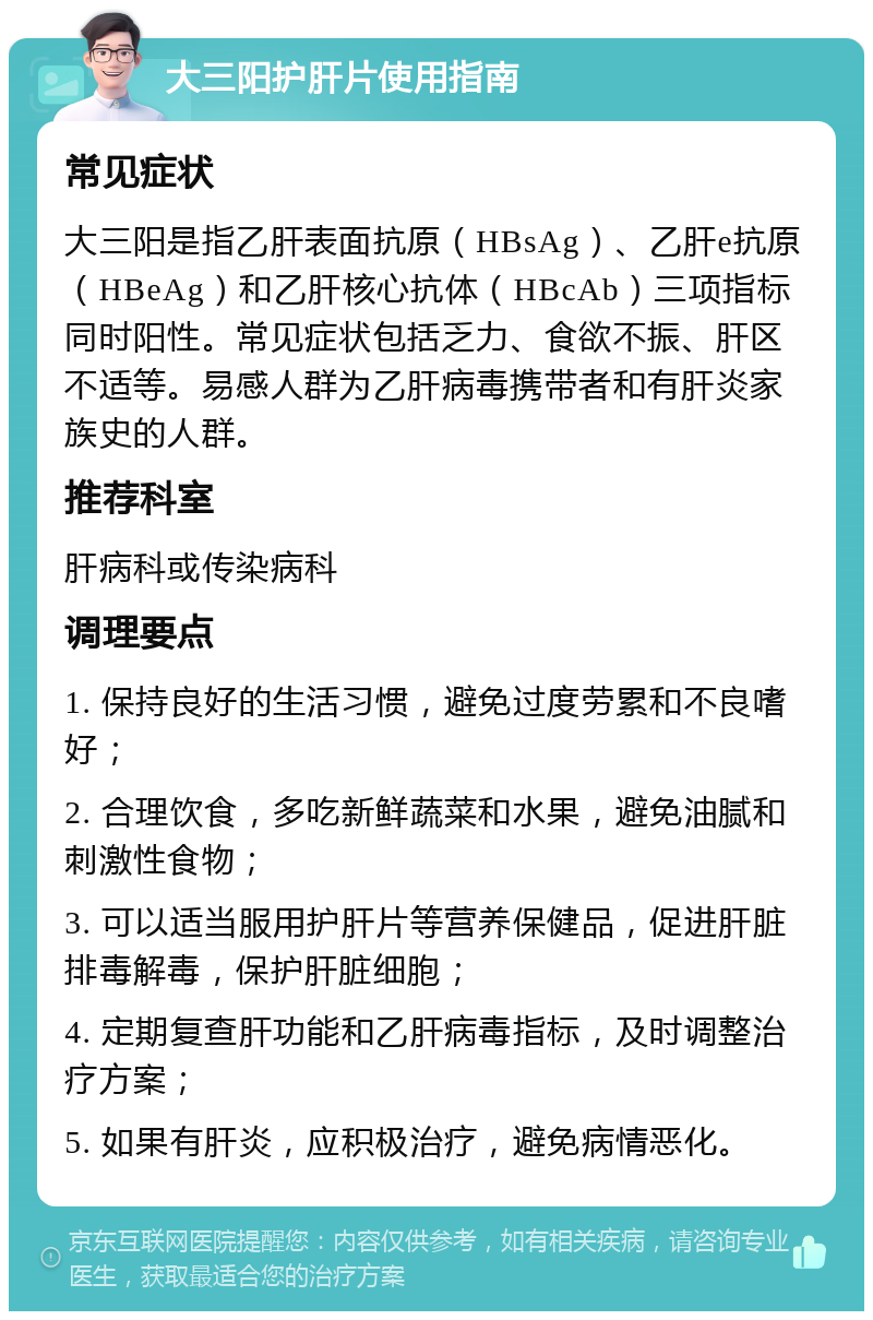 大三阳护肝片使用指南 常见症状 大三阳是指乙肝表面抗原（HBsAg）、乙肝e抗原（HBeAg）和乙肝核心抗体（HBcAb）三项指标同时阳性。常见症状包括乏力、食欲不振、肝区不适等。易感人群为乙肝病毒携带者和有肝炎家族史的人群。 推荐科室 肝病科或传染病科 调理要点 1. 保持良好的生活习惯，避免过度劳累和不良嗜好； 2. 合理饮食，多吃新鲜蔬菜和水果，避免油腻和刺激性食物； 3. 可以适当服用护肝片等营养保健品，促进肝脏排毒解毒，保护肝脏细胞； 4. 定期复查肝功能和乙肝病毒指标，及时调整治疗方案； 5. 如果有肝炎，应积极治疗，避免病情恶化。