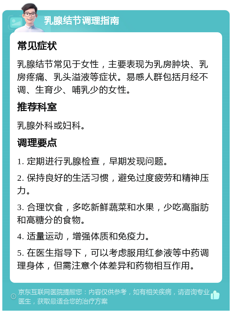 乳腺结节调理指南 常见症状 乳腺结节常见于女性，主要表现为乳房肿块、乳房疼痛、乳头溢液等症状。易感人群包括月经不调、生育少、哺乳少的女性。 推荐科室 乳腺外科或妇科。 调理要点 1. 定期进行乳腺检查，早期发现问题。 2. 保持良好的生活习惯，避免过度疲劳和精神压力。 3. 合理饮食，多吃新鲜蔬菜和水果，少吃高脂肪和高糖分的食物。 4. 适量运动，增强体质和免疫力。 5. 在医生指导下，可以考虑服用红参液等中药调理身体，但需注意个体差异和药物相互作用。