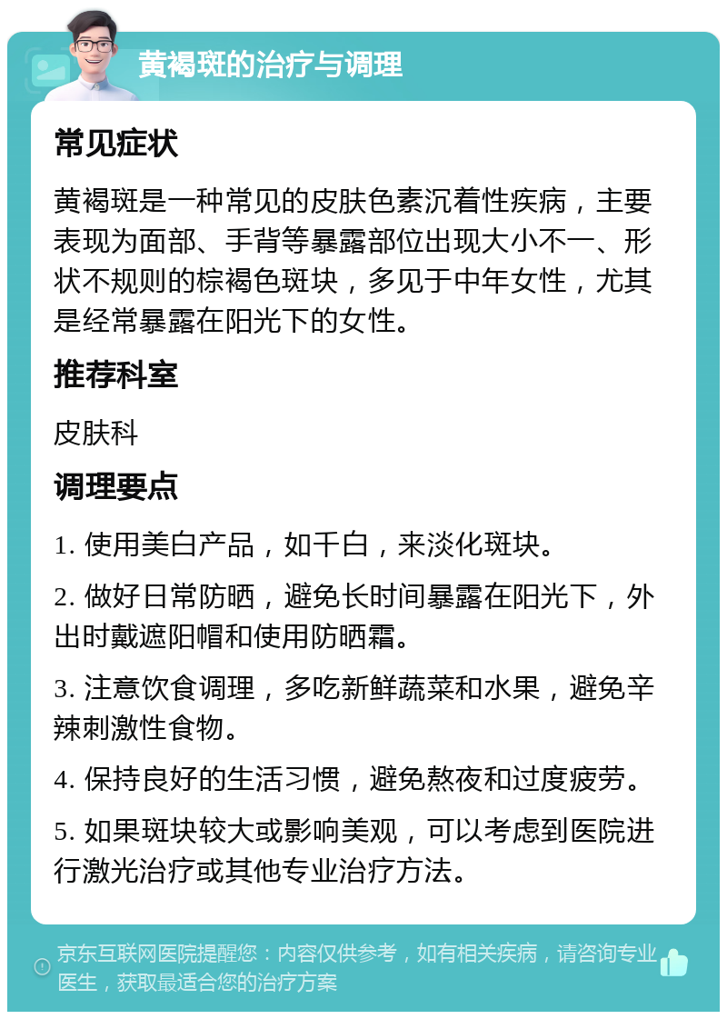 黄褐斑的治疗与调理 常见症状 黄褐斑是一种常见的皮肤色素沉着性疾病，主要表现为面部、手背等暴露部位出现大小不一、形状不规则的棕褐色斑块，多见于中年女性，尤其是经常暴露在阳光下的女性。 推荐科室 皮肤科 调理要点 1. 使用美白产品，如千白，来淡化斑块。 2. 做好日常防晒，避免长时间暴露在阳光下，外出时戴遮阳帽和使用防晒霜。 3. 注意饮食调理，多吃新鲜蔬菜和水果，避免辛辣刺激性食物。 4. 保持良好的生活习惯，避免熬夜和过度疲劳。 5. 如果斑块较大或影响美观，可以考虑到医院进行激光治疗或其他专业治疗方法。