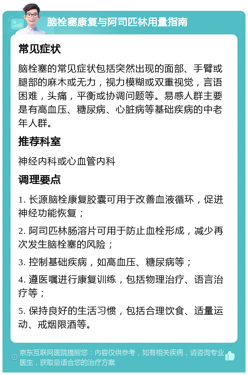 脑栓塞康复与阿司匹林用量指南 常见症状 脑栓塞的常见症状包括突然出现的面部、手臂或腿部的麻木或无力，视力模糊或双重视觉，言语困难，头痛，平衡或协调问题等。易感人群主要是有高血压、糖尿病、心脏病等基础疾病的中老年人群。 推荐科室 神经内科或心血管内科 调理要点 1. 长源脑栓康复胶囊可用于改善血液循环，促进神经功能恢复； 2. 阿司匹林肠溶片可用于防止血栓形成，减少再次发生脑栓塞的风险； 3. 控制基础疾病，如高血压、糖尿病等； 4. 遵医嘱进行康复训练，包括物理治疗、语言治疗等； 5. 保持良好的生活习惯，包括合理饮食、适量运动、戒烟限酒等。