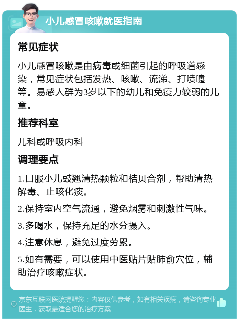 小儿感冒咳嗽就医指南 常见症状 小儿感冒咳嗽是由病毒或细菌引起的呼吸道感染，常见症状包括发热、咳嗽、流涕、打喷嚏等。易感人群为3岁以下的幼儿和免疫力较弱的儿童。 推荐科室 儿科或呼吸内科 调理要点 1.口服小儿豉翘清热颗粒和桔贝合剂，帮助清热解毒、止咳化痰。 2.保持室内空气流通，避免烟雾和刺激性气味。 3.多喝水，保持充足的水分摄入。 4.注意休息，避免过度劳累。 5.如有需要，可以使用中医贴片贴肺俞穴位，辅助治疗咳嗽症状。