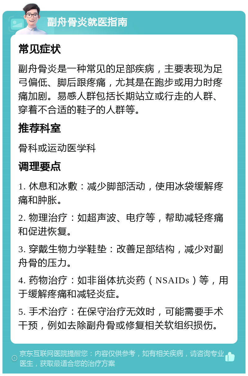 副舟骨炎就医指南 常见症状 副舟骨炎是一种常见的足部疾病，主要表现为足弓偏低、脚后跟疼痛，尤其是在跑步或用力时疼痛加剧。易感人群包括长期站立或行走的人群、穿着不合适的鞋子的人群等。 推荐科室 骨科或运动医学科 调理要点 1. 休息和冰敷：减少脚部活动，使用冰袋缓解疼痛和肿胀。 2. 物理治疗：如超声波、电疗等，帮助减轻疼痛和促进恢复。 3. 穿戴生物力学鞋垫：改善足部结构，减少对副舟骨的压力。 4. 药物治疗：如非甾体抗炎药（NSAIDs）等，用于缓解疼痛和减轻炎症。 5. 手术治疗：在保守治疗无效时，可能需要手术干预，例如去除副舟骨或修复相关软组织损伤。