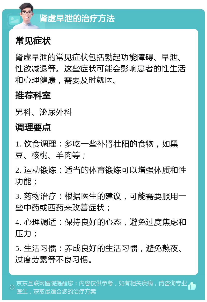 肾虚早泄的治疗方法 常见症状 肾虚早泄的常见症状包括勃起功能障碍、早泄、性欲减退等。这些症状可能会影响患者的性生活和心理健康，需要及时就医。 推荐科室 男科、泌尿外科 调理要点 1. 饮食调理：多吃一些补肾壮阳的食物，如黑豆、核桃、羊肉等； 2. 运动锻炼：适当的体育锻炼可以增强体质和性功能； 3. 药物治疗：根据医生的建议，可能需要服用一些中药或西药来改善症状； 4. 心理调适：保持良好的心态，避免过度焦虑和压力； 5. 生活习惯：养成良好的生活习惯，避免熬夜、过度劳累等不良习惯。