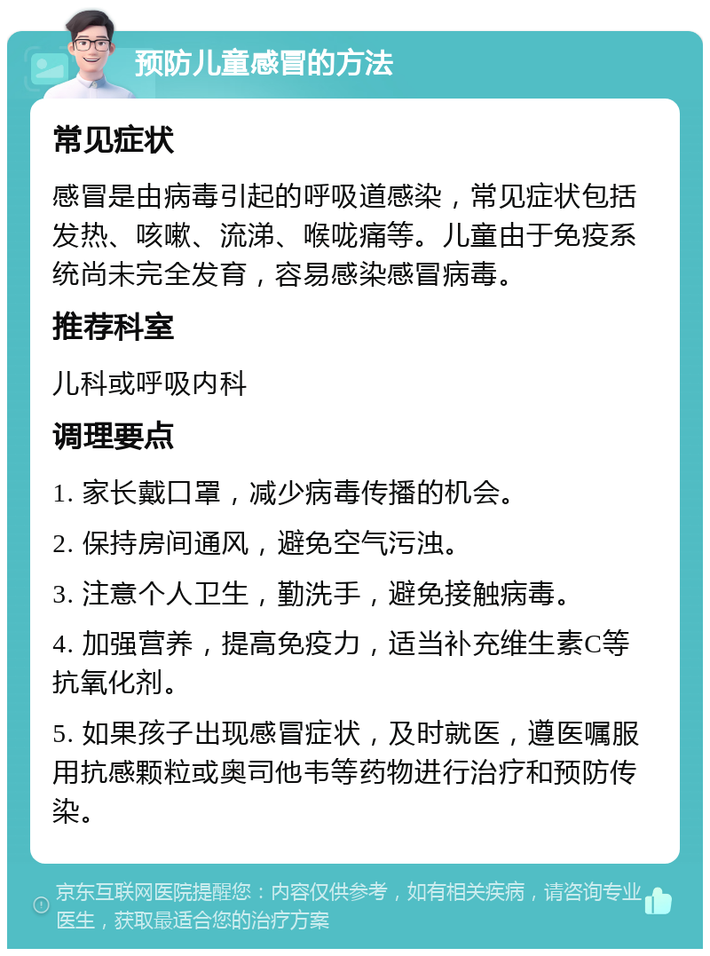 预防儿童感冒的方法 常见症状 感冒是由病毒引起的呼吸道感染，常见症状包括发热、咳嗽、流涕、喉咙痛等。儿童由于免疫系统尚未完全发育，容易感染感冒病毒。 推荐科室 儿科或呼吸内科 调理要点 1. 家长戴口罩，减少病毒传播的机会。 2. 保持房间通风，避免空气污浊。 3. 注意个人卫生，勤洗手，避免接触病毒。 4. 加强营养，提高免疫力，适当补充维生素C等抗氧化剂。 5. 如果孩子出现感冒症状，及时就医，遵医嘱服用抗感颗粒或奥司他韦等药物进行治疗和预防传染。