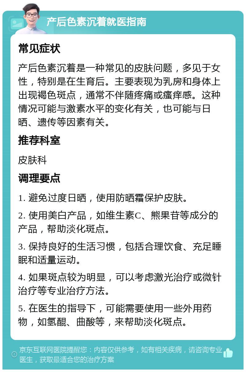 产后色素沉着就医指南 常见症状 产后色素沉着是一种常见的皮肤问题，多见于女性，特别是在生育后。主要表现为乳房和身体上出现褐色斑点，通常不伴随疼痛或瘙痒感。这种情况可能与激素水平的变化有关，也可能与日晒、遗传等因素有关。 推荐科室 皮肤科 调理要点 1. 避免过度日晒，使用防晒霜保护皮肤。 2. 使用美白产品，如维生素C、熊果苷等成分的产品，帮助淡化斑点。 3. 保持良好的生活习惯，包括合理饮食、充足睡眠和适量运动。 4. 如果斑点较为明显，可以考虑激光治疗或微针治疗等专业治疗方法。 5. 在医生的指导下，可能需要使用一些外用药物，如氢醌、曲酸等，来帮助淡化斑点。